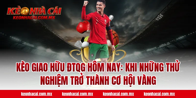 Kèo giao hữu ĐTQG hôm nay: Khi những thử nghiệm trở thành cơ hội vàng