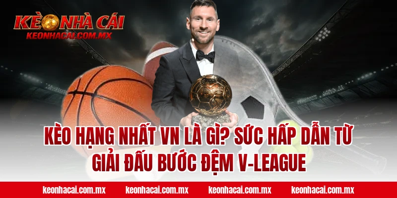 Kèo Hạng Nhất VN là gì? Sức hấp dẫn từ giải đấu bước đệm V-League