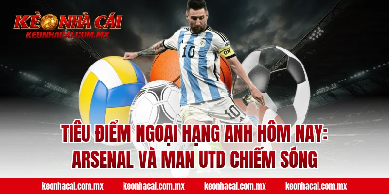 Tiêu điểm Ngoại Hạng Anh hôm nay: Arsenal và Man Utd chiếm sóng