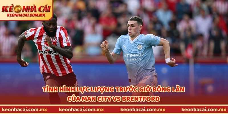 Tình hình lực lượng trước giờ bóng lăn của Man City vs Brentford